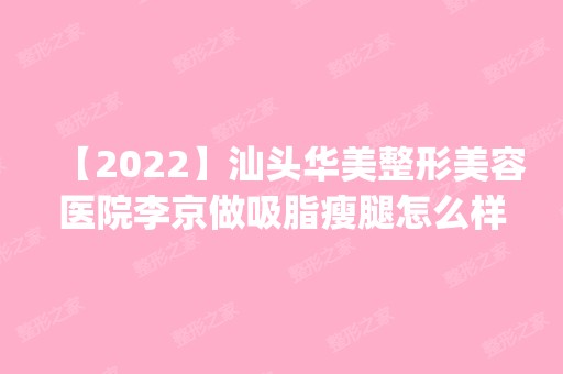 【2024】汕头华美整形美容医院李京做吸脂瘦腿怎么样？附医生简介|吸脂瘦腿案例及价