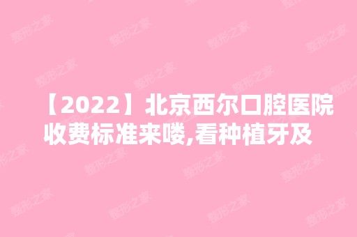 【2024】北京西尔口腔医院收费标准来喽,看种植牙及矫正价格贵不