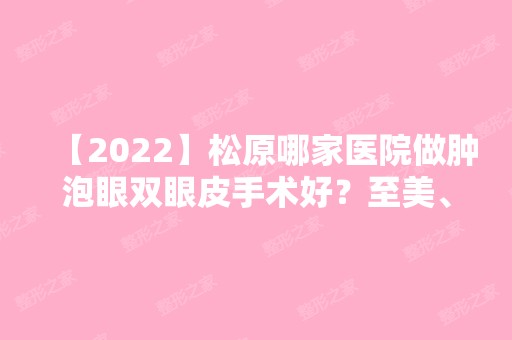 【2024】松原哪家医院做肿泡眼双眼皮手术好？至美、铭医海峡、铭医海峡等实力在线比