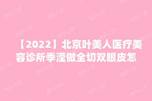 【2024】北京叶美人医疗美容诊所季滢做全切双眼皮怎么样？附医生简介|全切双眼皮案