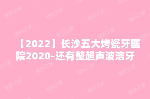 【2024】长沙五大烤瓷牙医院2024-还有整超声波洁牙价格案例参考哦!！