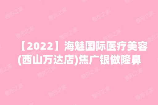 【2024】海魅国际医疗美容(西山万达店)焦广银做隆鼻怎么样？附医生简介|隆鼻案例及价