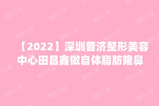 【2024】深圳普济整形美容中心田昌鑫做自体脂肪隆鼻怎么样？附医生简介|自体脂肪隆