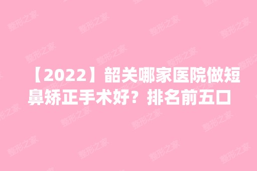 【2024】韶关哪家医院做短鼻矫正手术好？排名前五口碑医院盘点_涵美、学院医学院实