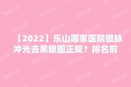 【2024】乐山哪家医院做脉冲光去黑眼圈正规？排名前十强口碑亮眼~送上案例及价格表