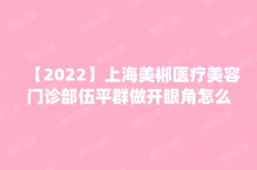 【2024】上海美郴医疗美容门诊部伍平群做开眼角怎么样？附医生简介|开眼角案例及价