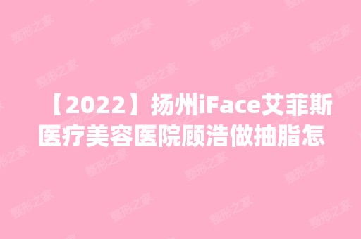 【2024】扬州iFace艾菲斯医疗美容医院顾浩做抽脂怎么样？附医生简介|抽脂案例及价格表