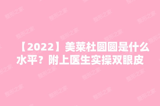 【2024】美莱杜圆圆是什么水平？附上医生实操双眼皮案例分享~