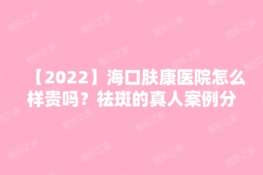 【2024】海口肤康医院怎么样贵吗？祛斑的真人案例分享~