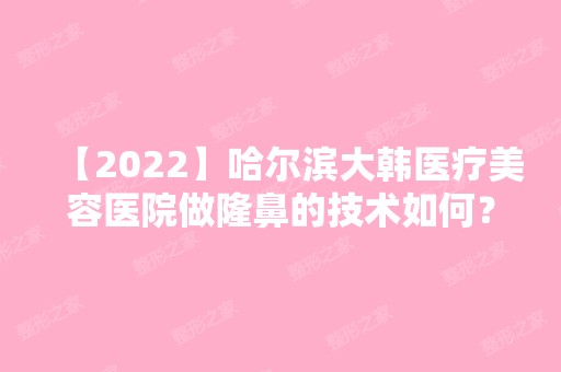 【2024】哈尔滨大韩医疗美容医院做隆鼻的技术如何？医院收费情况介绍