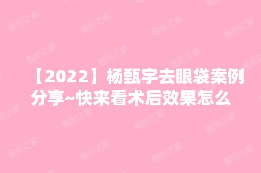 【2024】杨甄宇去眼袋案例分享~快来看术后效果怎么样