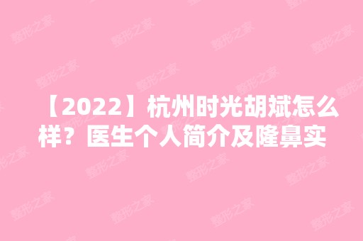 【2024】杭州时光胡斌怎么样？医生个人简介及隆鼻实操例子分享~快来看