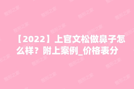 【2024】上官文松做鼻子怎么样？附上案例_价格表分享！快来看看吧