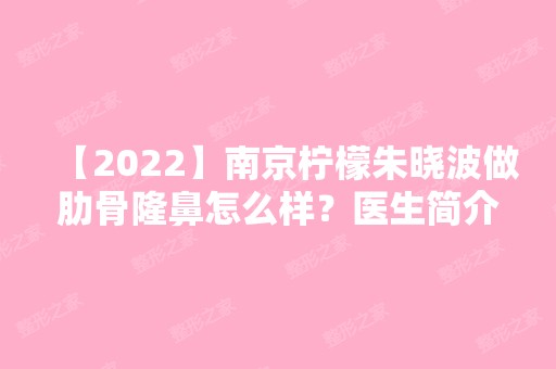 【2024】南京柠檬朱晓波做肋骨隆鼻怎么样？医生简介及隆鼻收费表分享