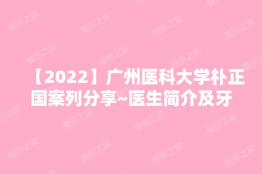 【2024】广州医科大学朴正国案列分享~医生简介及牙齿矫正收费表分享