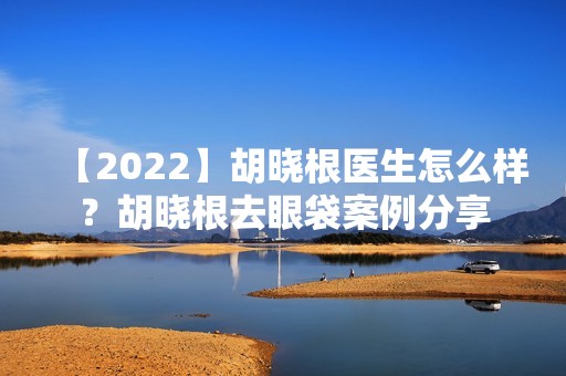 【2024】胡晓根医生怎么样？胡晓根去眼袋案例分享