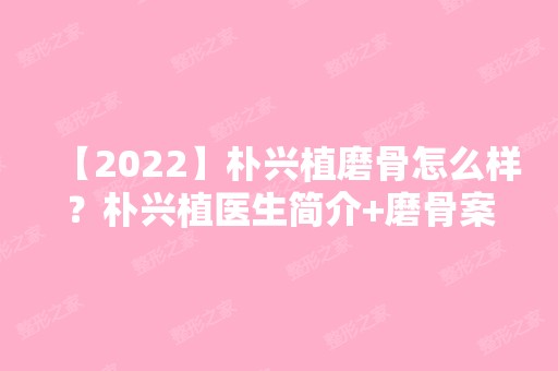 【2024】朴兴植磨骨怎么样？朴兴植医生简介+磨骨案例分享