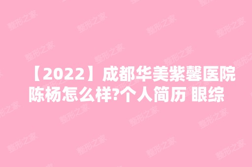 【2024】成都华美紫馨医院陈杨怎么样?个人简历 眼综合整形手术案例分享