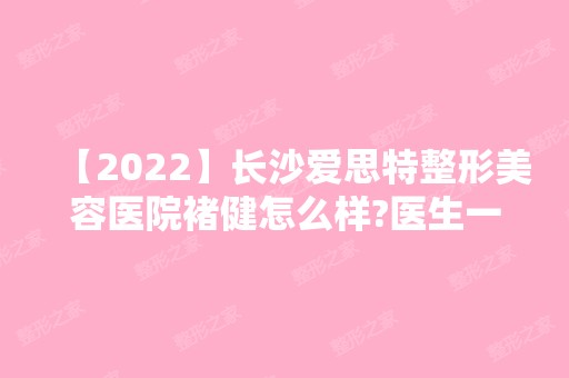 【2024】长沙爱思特整形美容医院褚健怎么样?医生一览表~玻尿酸丰苹果肌案例大放送