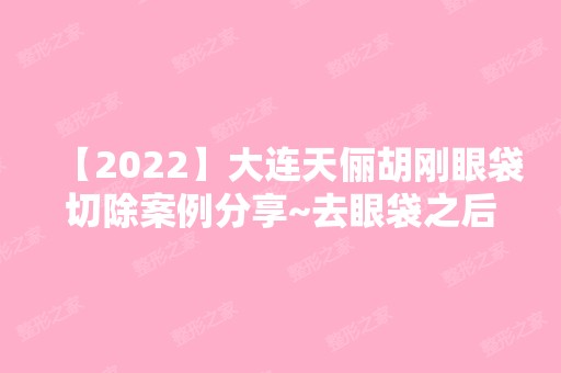 【2024】大连天俪胡刚眼袋切除案例分享~去眼袋之后的效果好不好呢