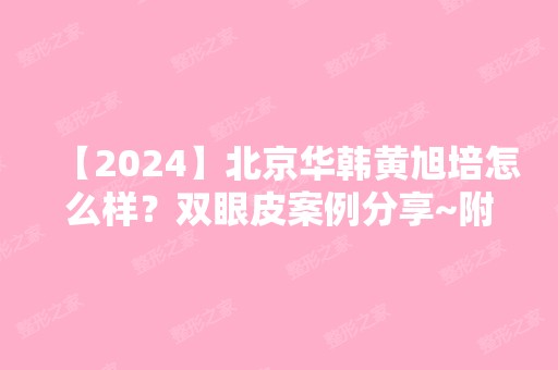 【2024】北京华韩黄旭培怎么样？双眼皮案例分享~附上价格表