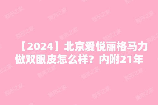 【2024】北京爱悦丽格马力做双眼皮怎么样？内附24年眼部整形价格表