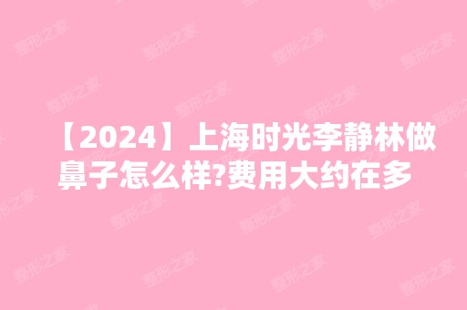 【2024】上海时光李静林做鼻子怎么样?费用大约在多少？贵吗？