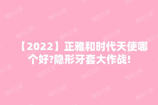 【2024】正雅和时代天使哪个好?隐形牙套大作战!