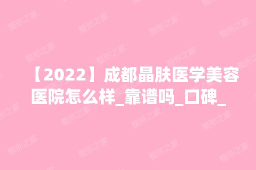 【2024】成都晶肤医学美容医院怎么样_靠谱吗_口碑_医生团队