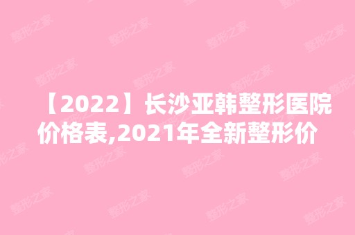 【2024】长沙亚韩整形医院价格表,2024年全新整形价格表一览!