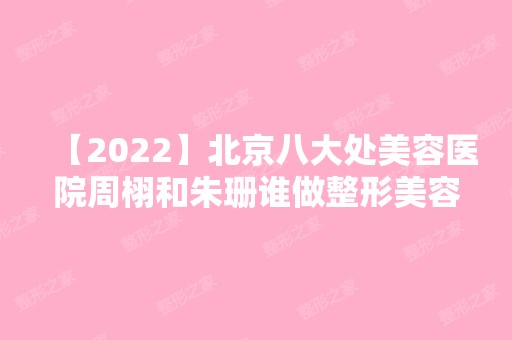 【2024】北京八大处美容医院周栩和朱珊谁做整形美容好?效果怎么样?