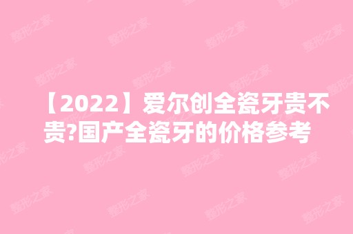 【2024】爱尔创全瓷牙贵不贵?国产全瓷牙的价格参考