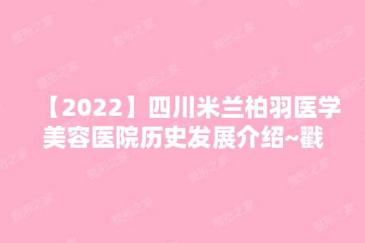 【2024】四川米兰柏羽医学美容医院历史发展介绍~戳进来了解详情