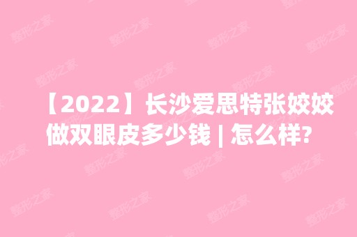 【2024】长沙爱思特张姣姣做双眼皮多少钱 | 怎么样?