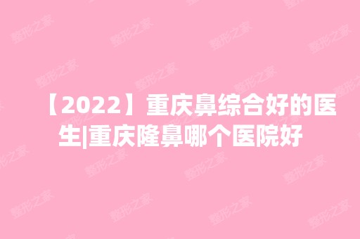 【2024】重庆鼻综合好的医生|重庆隆鼻哪个医院好