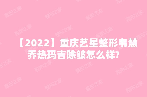 【2024】重庆艺星整形韦慧乔热玛吉除皱怎么样?