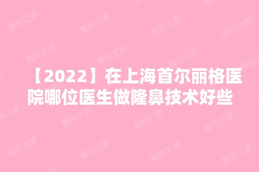 【2024】在上海首尔丽格医院哪位医生做隆鼻技术好些？