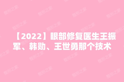 【2024】眼部修复医生王振军、韩勋、王世勇那个技术好？医生详细简介来袭~