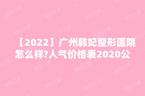 【2024】广州韩妃整形医院怎么样?人气价格表2024公开一览~