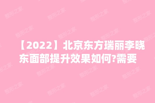 【2024】北京东方瑞丽李晓东面部提升效果如何?需要多少钱?案例|价格分享