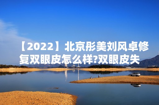 【2024】北京彤美刘风卓修复双眼皮怎么样?双眼皮失败的救星~