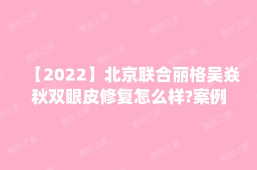 【2024】北京联合丽格吴焱秋双眼皮修复怎么样?案例|价格参考