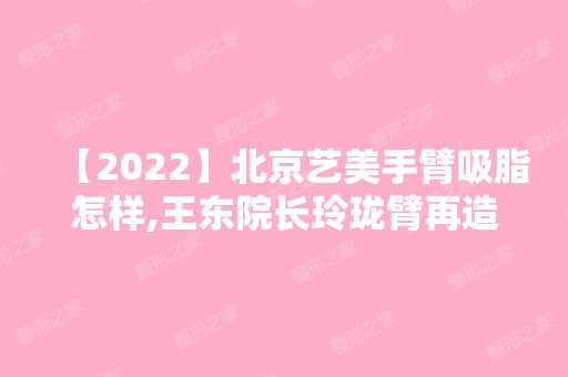 【2024】北京艺美手臂吸脂怎样,王东院长玲珑臂再造术靠谱吗,贵吗?