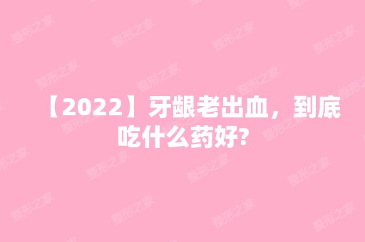 【2024】牙龈老出血，到底吃什么药好?