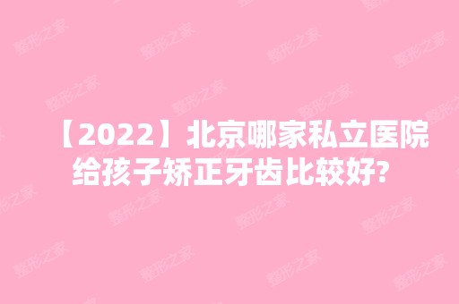 【2024】北京哪家私立医院给孩子矫正牙齿比较好?