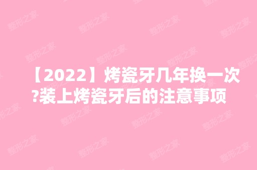 【2024】烤瓷牙几年换一次?装上烤瓷牙后的注意事项