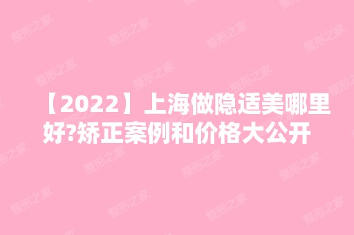 【2024】上海做隐适美哪里好?矫正案例和价格大公开!