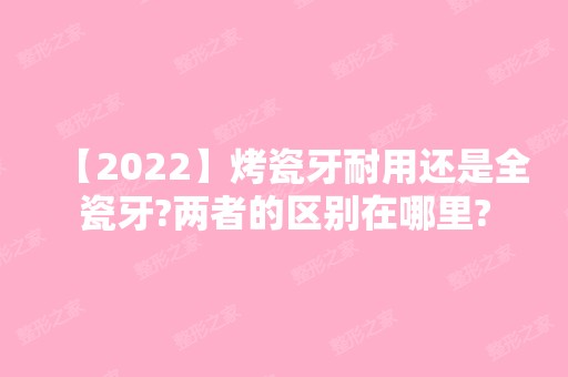 【2024】烤瓷牙耐用还是全瓷牙?两者的区别在哪里?