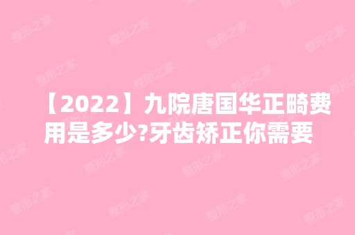 【2024】九院唐国华正畸费用是多少?牙齿矫正你需要知道这些