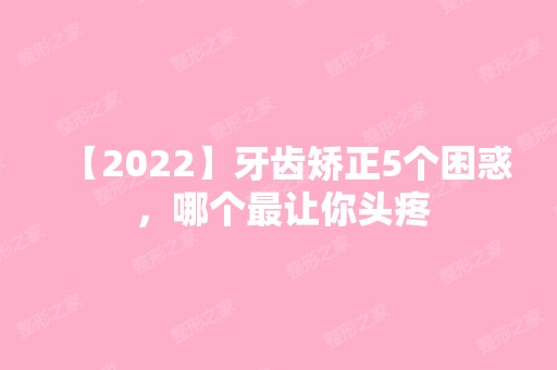 【2024】牙齿矫正5个困惑 ，哪个让你头疼